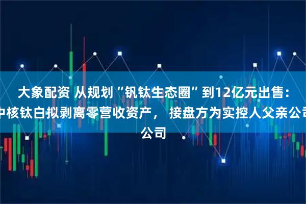大象配资 从规划“钒钛生态圈”到12亿元出售：中核钛白拟剥离零营收资产， 接盘方为实控人父亲公司