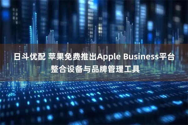 日斗优配 苹果免费推出Apple Business平台 整合设备与品牌管理工具
