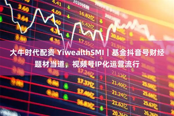 大牛时代配资 YiwealthSMI|基金抖音号财经题材当道,视频号IP化运营流行