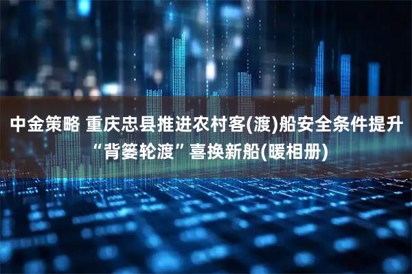 中金策略 重庆忠县推进农村客(渡)船安全条件提升 “背篓轮渡”喜换新船(暖相册)