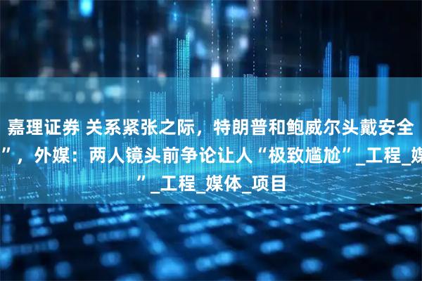 嘉理证券 关系紧张之际,特朗普和鲍威尔头戴安全帽“同框”,外媒:两人镜头前争论让人“极致尴尬”_工程_媒体_项目