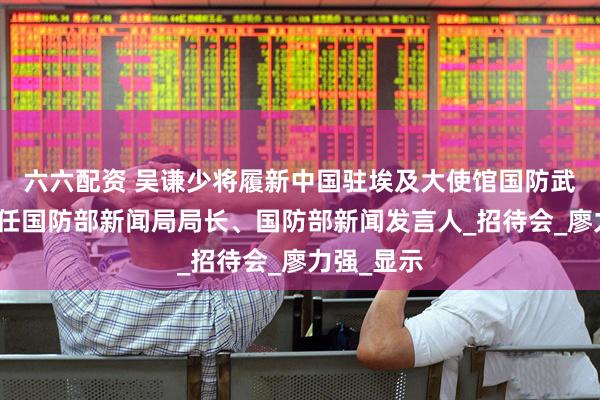 六六配资 吴谦少将履新中国驻埃及大使馆国防武官，此前任国防部新闻局局长、国防部新闻发言人_招待会_廖力强_显示