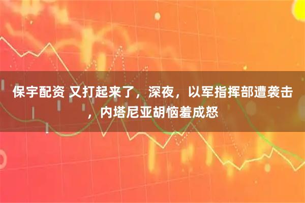保宇配资 又打起来了，深夜，以军指挥部遭袭击，内塔尼亚胡恼羞成怒