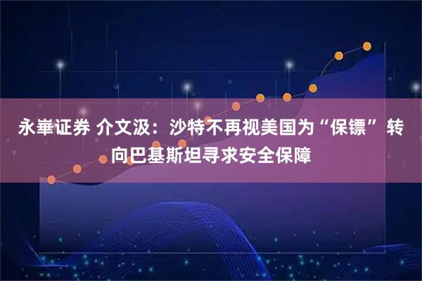 永崋证券 介文汲：沙特不再视美国为“保镖” 转向巴基斯坦寻求安全保障