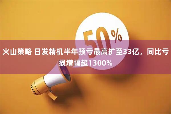 火山策略 日发精机半年预亏最高扩至33亿，同比亏损增幅超1300%