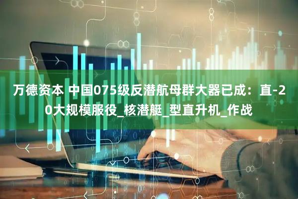 万德资本 中国075级反潜航母群大器已成：直-20大规模服役_核潜艇_型直升机_作战