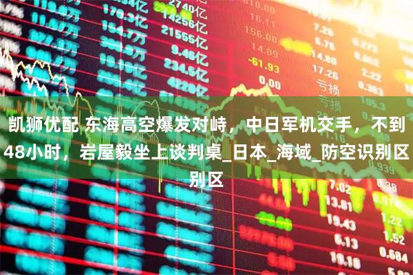 凯狮优配 东海高空爆发对峙，中日军机交手，不到48小时，岩屋毅坐上谈判桌_日本_海域_防空识别区