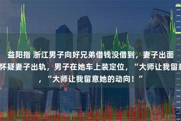 益阳指 浙江男子向好兄弟借钱没借到，妻子出面借却成功了，怀疑妻子出轨，男子在她车上装定位，“大师让我留意她的动向！”
