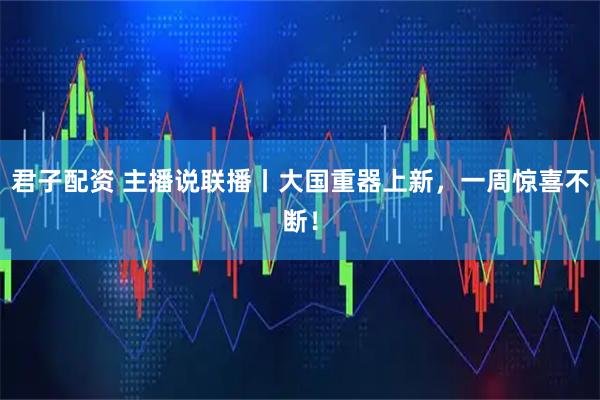 君子配资 主播说联播丨大国重器上新，一周惊喜不断！