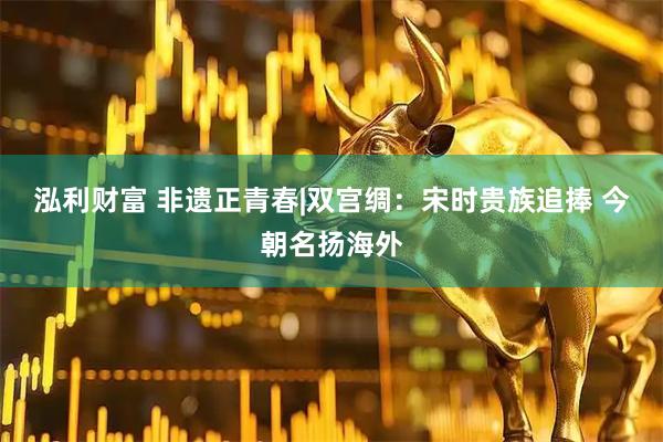 泓利财富 非遗正青春|双宫绸：宋时贵族追捧 今朝名扬海外