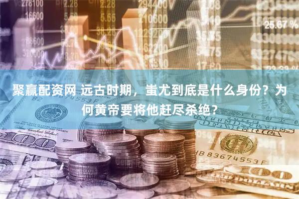 聚赢配资网 远古时期，蚩尤到底是什么身份？为何黄帝要将他赶尽杀绝？