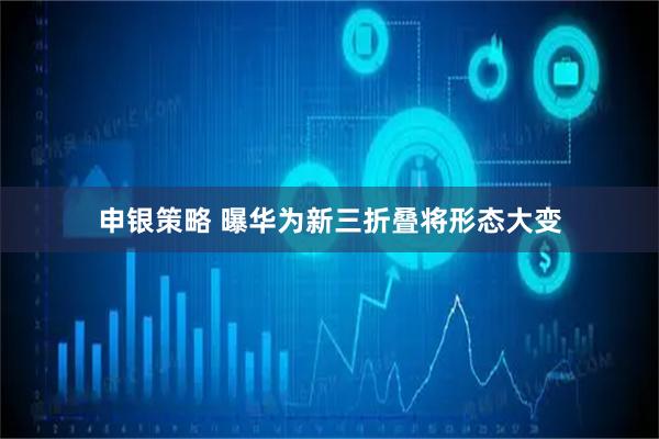 申银策略 曝华为新三折叠将形态大变