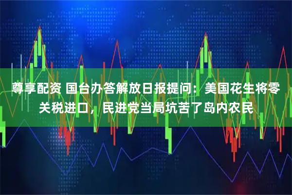 尊享配资 国台办答解放日报提问:美国花生将零关税进口,民进党当局坑苦了岛内农民