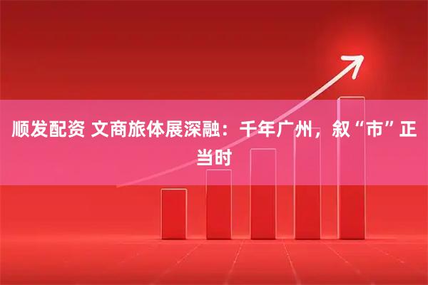 顺发配资 文商旅体展深融：千年广州，叙“市”正当时