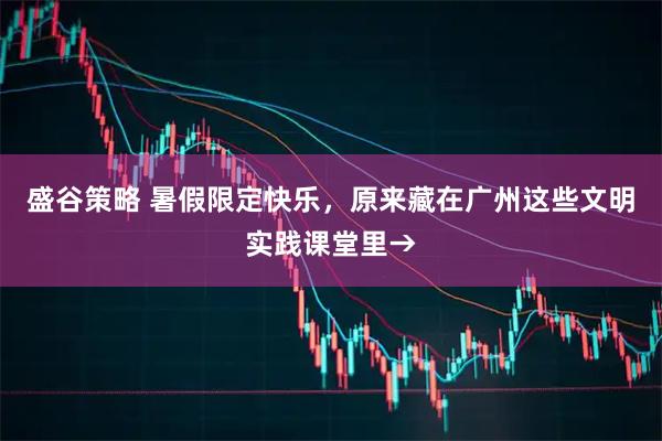 盛谷策略 暑假限定快乐,原来藏在广州这些文明实践课堂里→