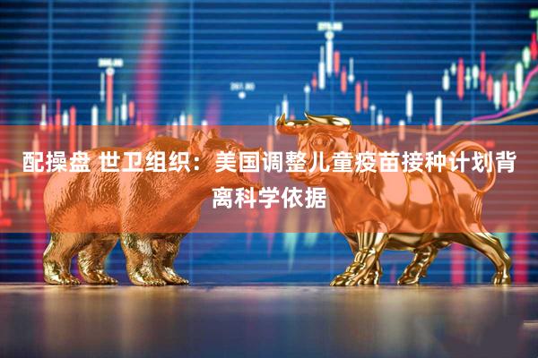 配操盘 世卫组织：美国调整儿童疫苗接种计划背离科学依据