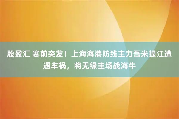 股盈汇 赛前突发！上海海港防线主力吾米提江遭遇车祸，将无缘主场战海牛