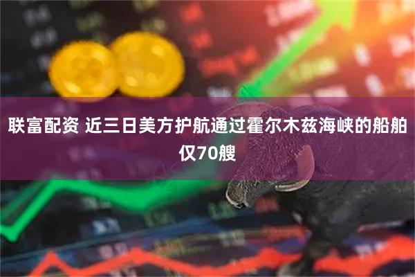 联富配资 近三日美方护航通过霍尔木兹海峡的船舶仅70艘