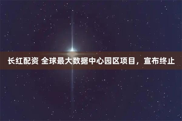 长红配资 全球最大数据中心园区项目，宣布终止